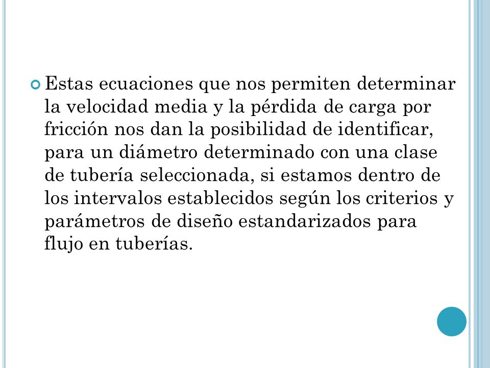 Estas ecuaciones que nos permiten determinar la velocidad media y la pérdida de carga por fricción nos dan la posibilidad de identificar, para un diámetro determinado con una clase de tubería seleccionada, si estamos dentro de los intervalos establecidos según los criterios y parámetros de diseño estandarizados para flujo en tuberías.
