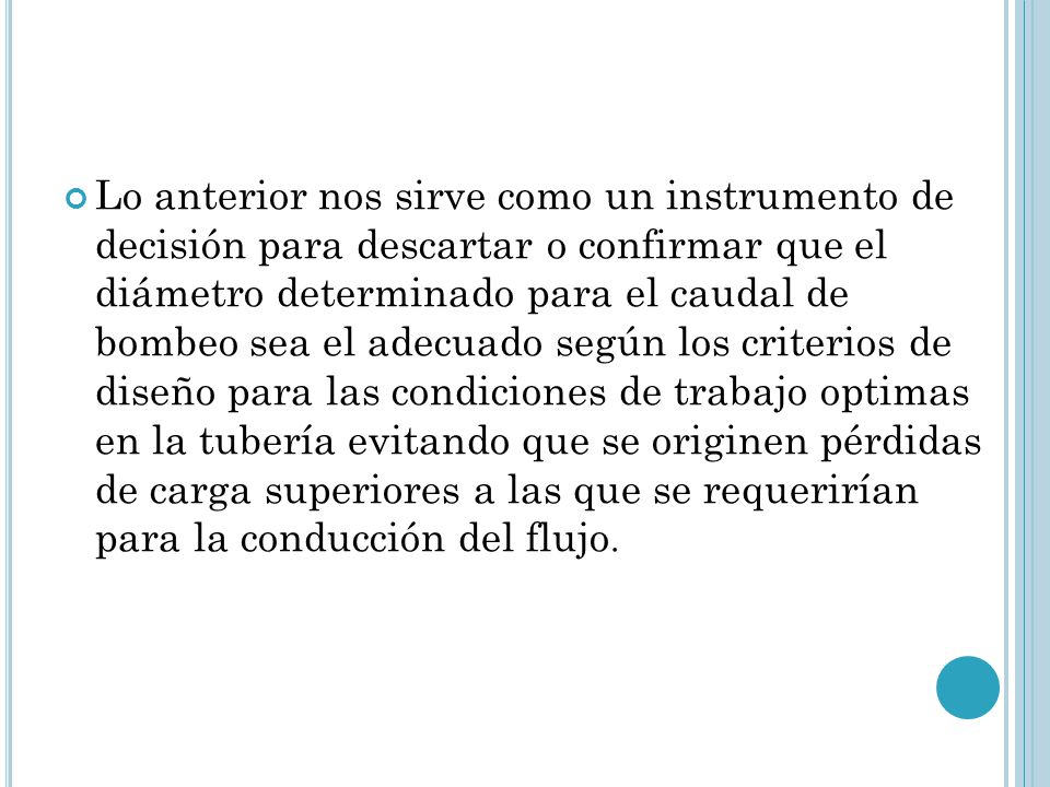 Lo anterior nos sirve como un instrumento de decisión para descartar o confirmar que el diámetro determinado para el caudal de bombeo sea el adecuado según los criterios de diseño para las condiciones de trabajo optimas en la tubería evitando que se originen pérdidas de carga superiores a las que se requerirían para la conducción del flujo.
