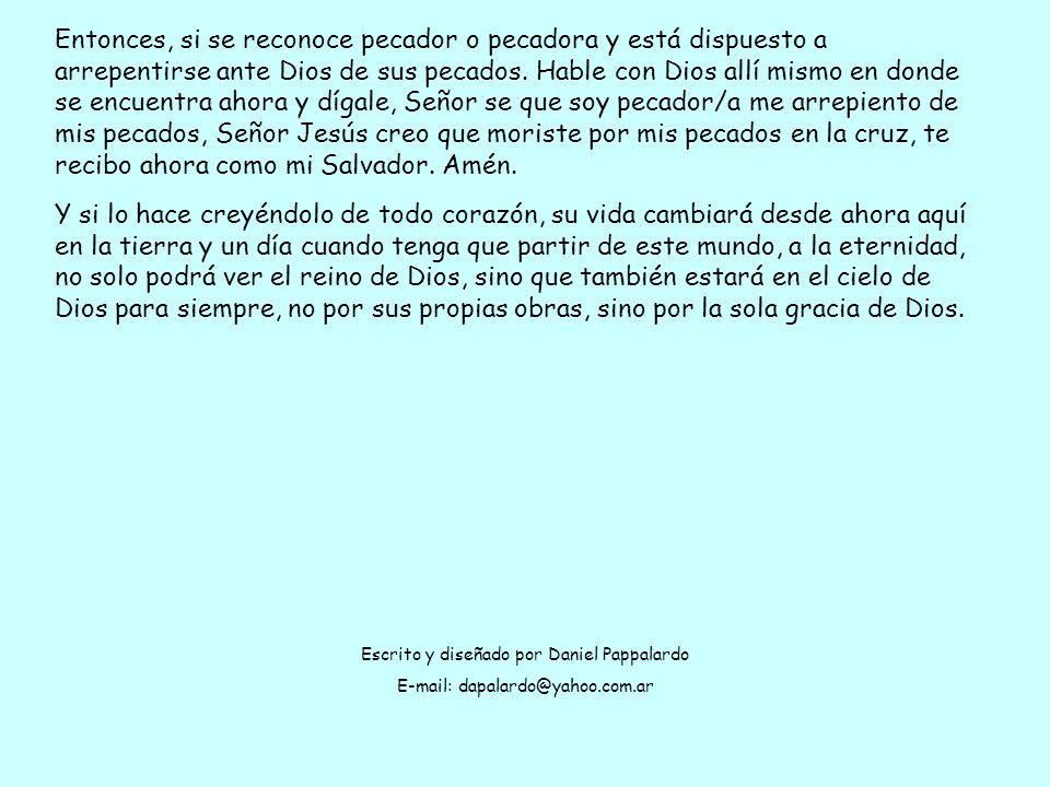 Entonces, si se reconoce pecador o pecadora y está dispuesto a arrepentirse ante Dios de sus pecados. Hable con Dios allí mismo en donde se encuentra ahora y dígale, Señor se que soy pecador/a me arrepiento de mis pecados, Señor Jesús creo que moriste por mis pecados en la cruz, te recibo ahora como mi Salvador. Amén.