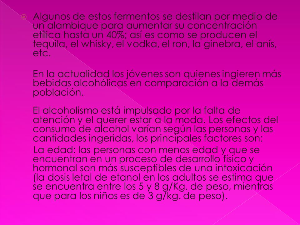 Algunos de estos fermentos se destilan por medio de un alambique para aumentar su concentración etílica hasta un 40%; así es como se producen el tequila, el whisky, el vodka, el ron, la ginebra, el anís, etc.