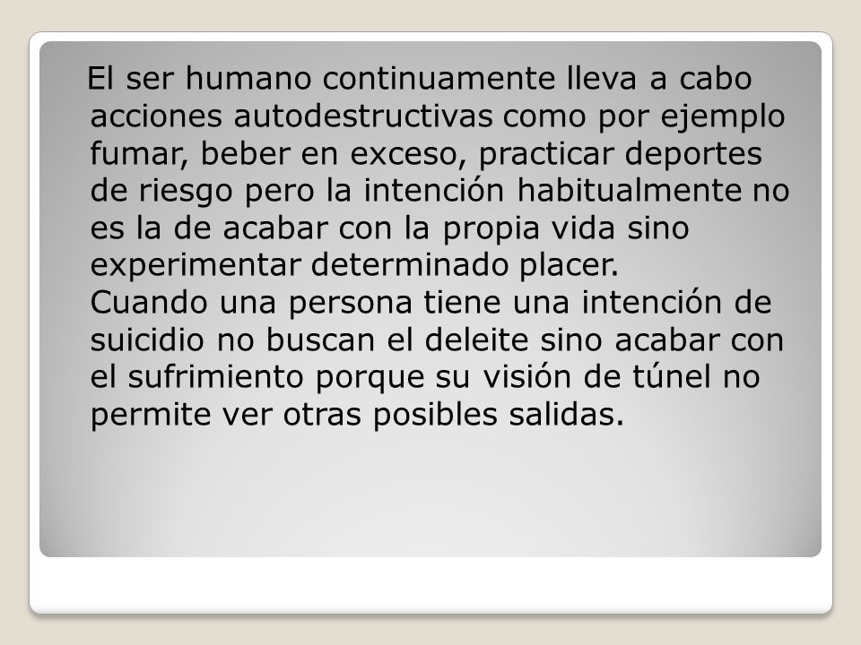 El ser humano continuamente lleva a cabo acciones autodestructivas como por ejemplo fumar, beber en exceso, practicar deportes de riesgo pero la intención habitualmente no es la de acabar con la propia vida sino experimentar determinado placer.