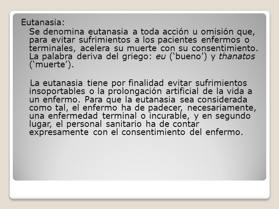 Eutanasia: Se denomina eutanasia a toda acción u omisión que, para evitar sufrimientos a los pacientes enfermos o terminales, acelera su muerte con su consentimiento.