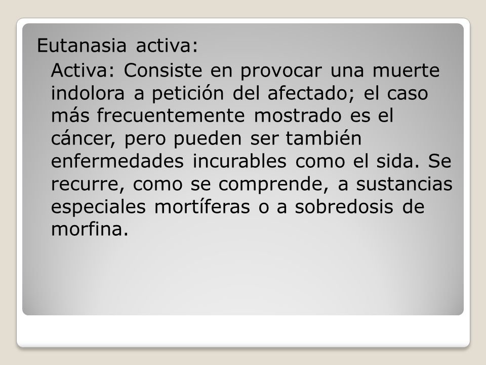 Eutanasia activa: Activa: Consiste en provocar una muerte indolora a petición del afectado; el caso más frecuentemente mostrado es el cáncer, pero pueden ser también enfermedades incurables como el sida.