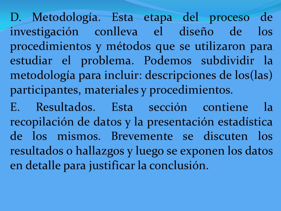 D. Metodología. Esta etapa del proceso de investigación conlleva el diseño de los procedimientos y métodos que se utilizaron para estudiar el problema. Podemos subdividir la metodología para incluir: descripciones de los(las) participantes, materiales y procedimientos.