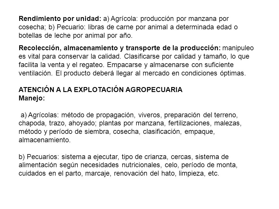 Rendimiento por unidad: a) Agrícola: producción por manzana por cosecha; b) Pecuario: libras de carne por animal a determinada edad o botellas de leche por animal por año.