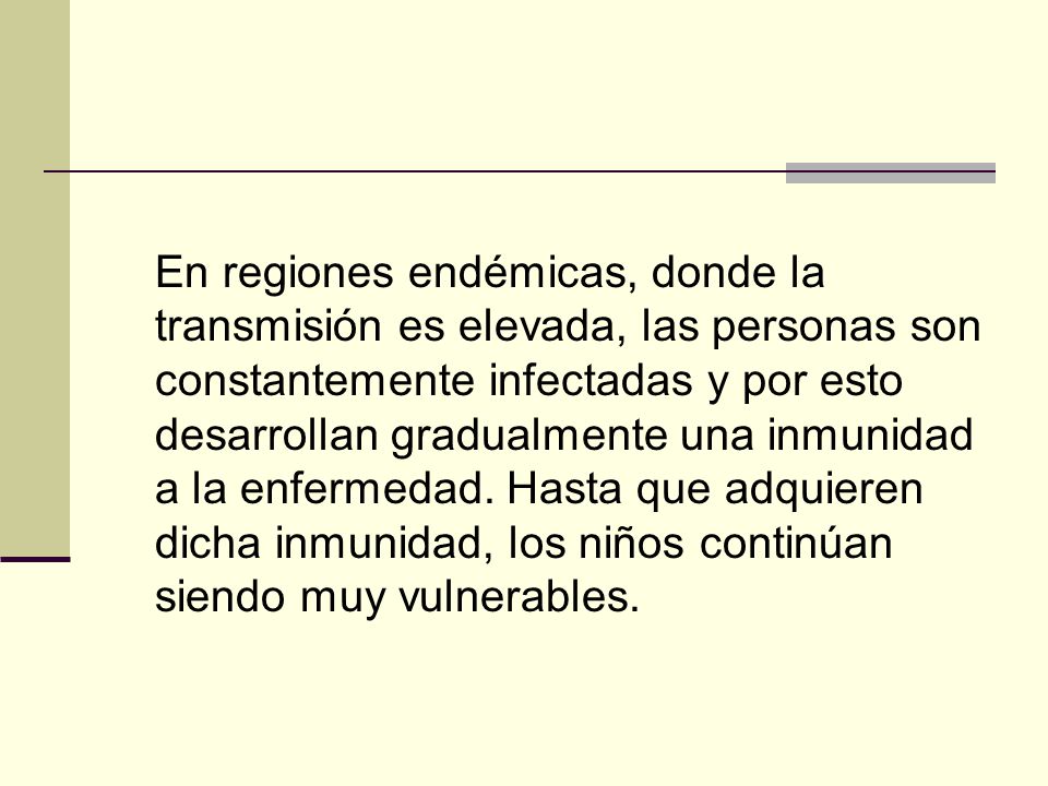 En regiones endémicas, donde la transmisión es elevada, las personas son constantemente infectadas y por esto desarrollan gradualmente una inmunidad a la enfermedad.
