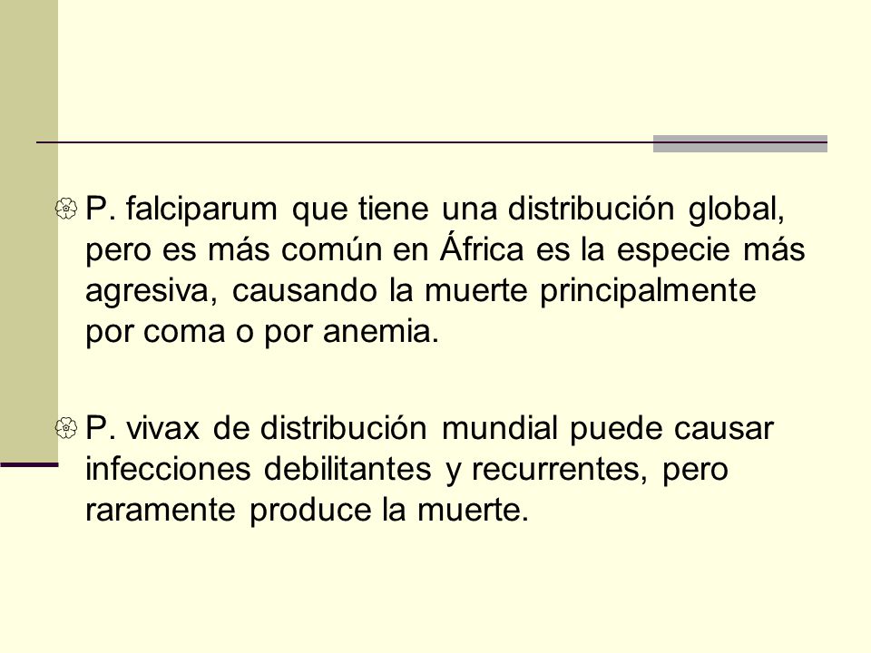 P. falciparum que tiene una distribución global, pero es más común en África es la especie más agresiva, causando la muerte principalmente por coma o por anemia.