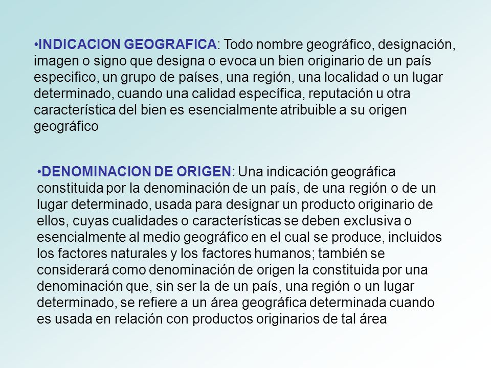 INDICACION GEOGRAFICA: Todo nombre geográfico, designación, imagen o signo que designa o evoca un bien originario de un país especifico, un grupo de países, una región, una localidad o un lugar determinado, cuando una calidad específica, reputación u otra característica del bien es esencialmente atribuible a su origen geográfico