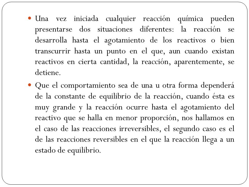 Una vez iniciada cualquier reacción química pueden presentarse dos situaciones diferentes: la reacción se desarrolla hasta el agotamiento de los reactivos o bien transcurrir hasta un punto en el que, aun cuando existan reactivos en cierta cantidad, la reacción, aparentemente, se detiene.
