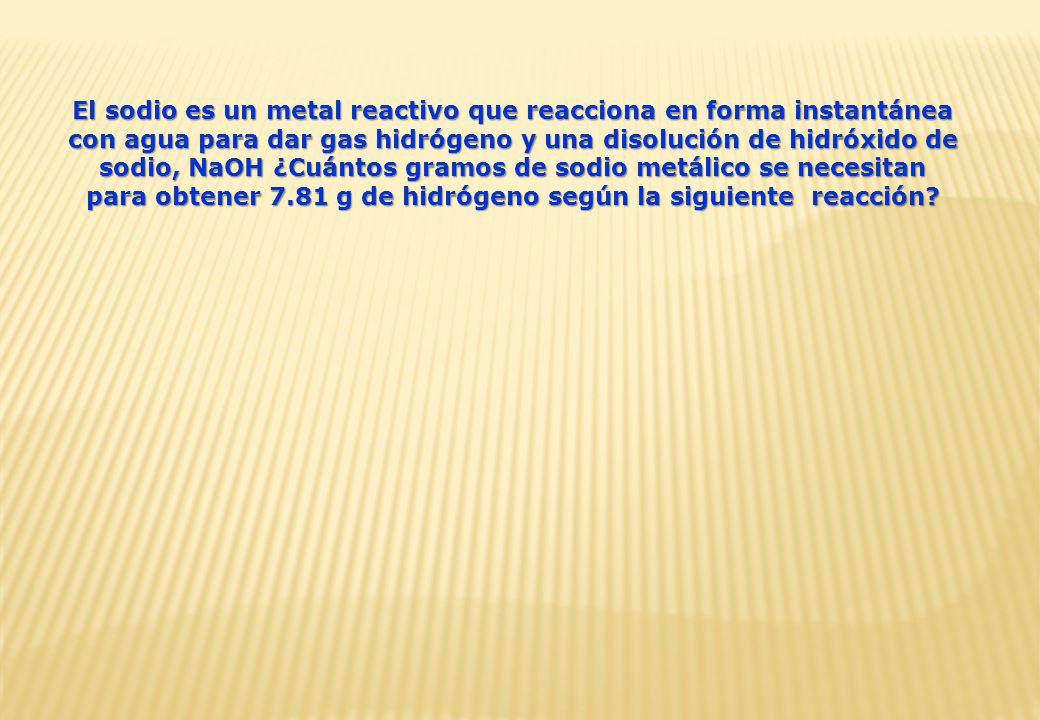 El sodio es un metal reactivo que reacciona en forma instantánea con agua para dar gas hidrógeno y una disolución de hidróxido de sodio, NaOH ¿Cuántos gramos de sodio metálico se necesitan para obtener 7.81 g de hidrógeno según la siguiente reacción