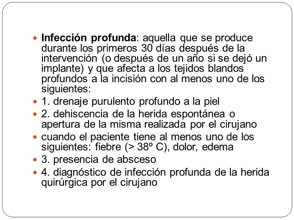Infección profunda: aquella que se produce durante los primeros 30 días después de la intervención (o después de un año si se dejó un implante) y que afecta a los tejidos blandos profundos a la incisión con al menos uno de los siguientes: