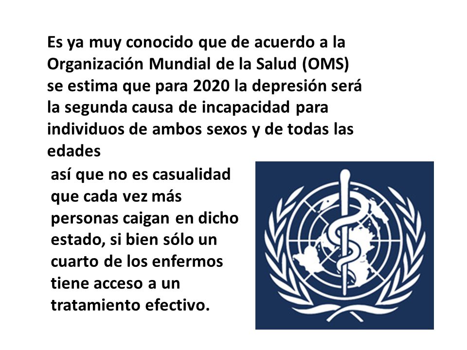Es ya muy conocido que de acuerdo a la Organización Mundial de la Salud (OMS) se estima que para 2020 la depresión será la segunda causa de incapacidad para individuos de ambos sexos y de todas las edades