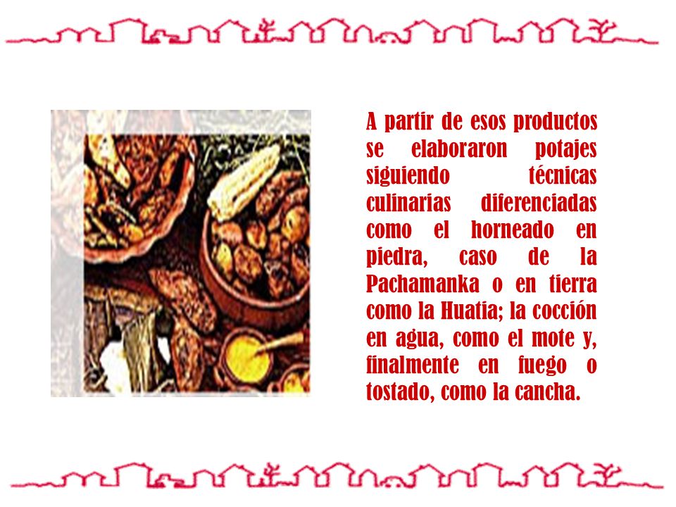 A partir de esos productos se elaboraron potajes siguiendo técnicas culinarias diferenciadas como el horneado en piedra, caso de la Pachamanka o en tierra como la Huatia; la cocción en agua, como el mote y, finalmente en fuego o tostado, como la cancha.