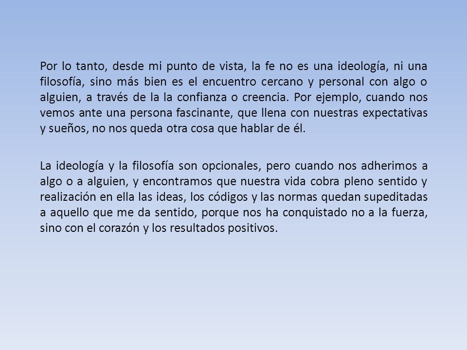 Por lo tanto, desde mi punto de vista, la fe no es una ideología, ni una filosofía, sino más bien es el encuentro cercano y personal con algo o alguien, a través de la la confianza o creencia. Por ejemplo, cuando nos vemos ante una persona fascinante, que llena con nuestras expectativas y sueños, no nos queda otra cosa que hablar de él.