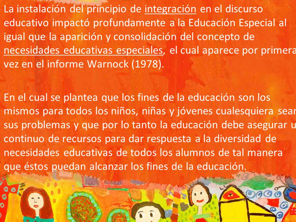 La instalación del principio de integración en el discurso educativo impactó profundamente a la Educación Especial al igual que la aparición y consolidación del concepto de necesidades educativas especiales, el cual aparece por primera vez en el informe Warnock (1978).