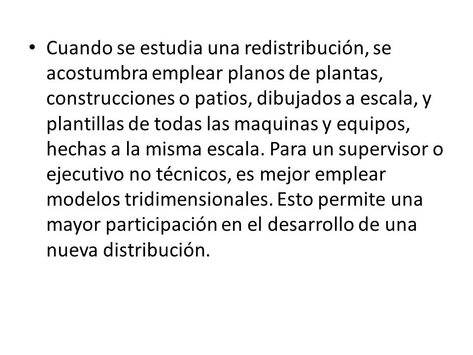 Cuando se estudia una redistribución, se acostumbra emplear planos de plantas, construcciones o patios, dibujados a escala, y plantillas de todas las maquinas y equipos, hechas a la misma escala.