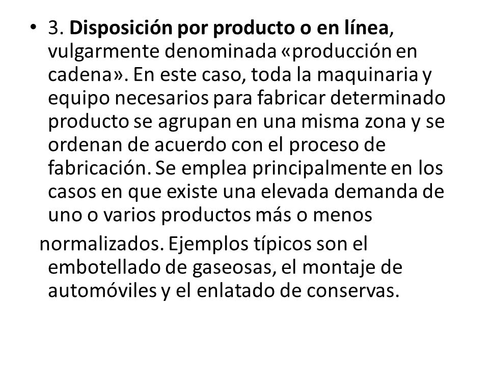 3. Disposición por producto o en línea, vulgarmente denominada «producción en cadena». En este caso, toda la maquinaria y equipo necesarios para fabricar determinado producto se agrupan en una misma zona y se ordenan de acuerdo con el proceso de fabricación. Se emplea principalmente en los casos en que existe una elevada demanda de uno o varios productos más o menos