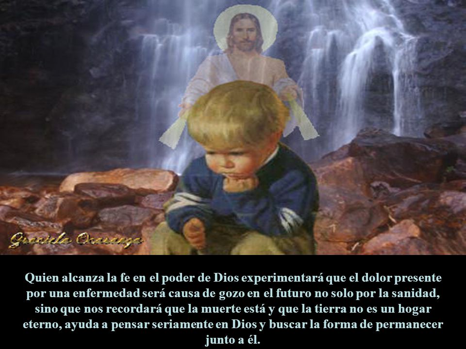 Quien alcanza la fe en el poder de Dios experimentará que el dolor presente por una enfermedad será causa de gozo en el futuro no solo por la sanidad, sino que nos recordará que la muerte está y que la tierra no es un hogar eterno, ayuda a pensar seriamente en Dios y buscar la forma de permanecer junto a él.