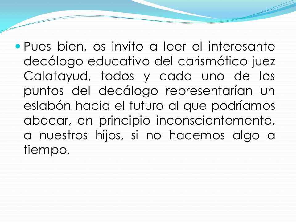 Pues bien, os invito a leer el interesante decálogo educativo del carismático juez Calatayud, todos y cada uno de los puntos del decálogo representarían un eslabón hacia el futuro al que podríamos abocar, en principio inconscientemente, a nuestros hijos, si no hacemos algo a tiempo.