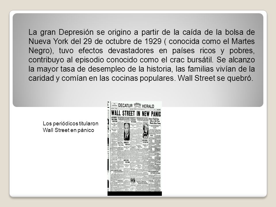La gran Depresión se origino a partir de la caída de la bolsa de Nueva York del 29 de octubre de 1929 ( conocida como el Martes Negro), tuvo efectos devastadores en países ricos y pobres, contribuyo al episodio conocido como el crac bursátil. Se alcanzo la mayor tasa de desempleo de la historia, las familias vivían de la caridad y comían en las cocinas populares. Wall Street se quebró.