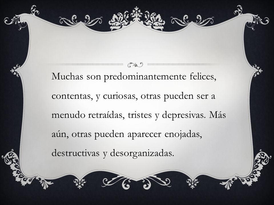 Muchas son predominantemente felices, contentas, y curiosas, otras pueden ser a menudo retraídas, tristes y depresivas.