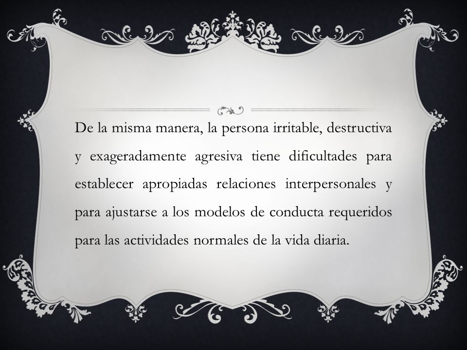 De la misma manera, la persona irritable, destructiva y exageradamente agresiva tiene dificultades para establecer apropiadas relaciones interpersonales y para ajustarse a los modelos de conducta requeridos para las actividades normales de la vida diaria.