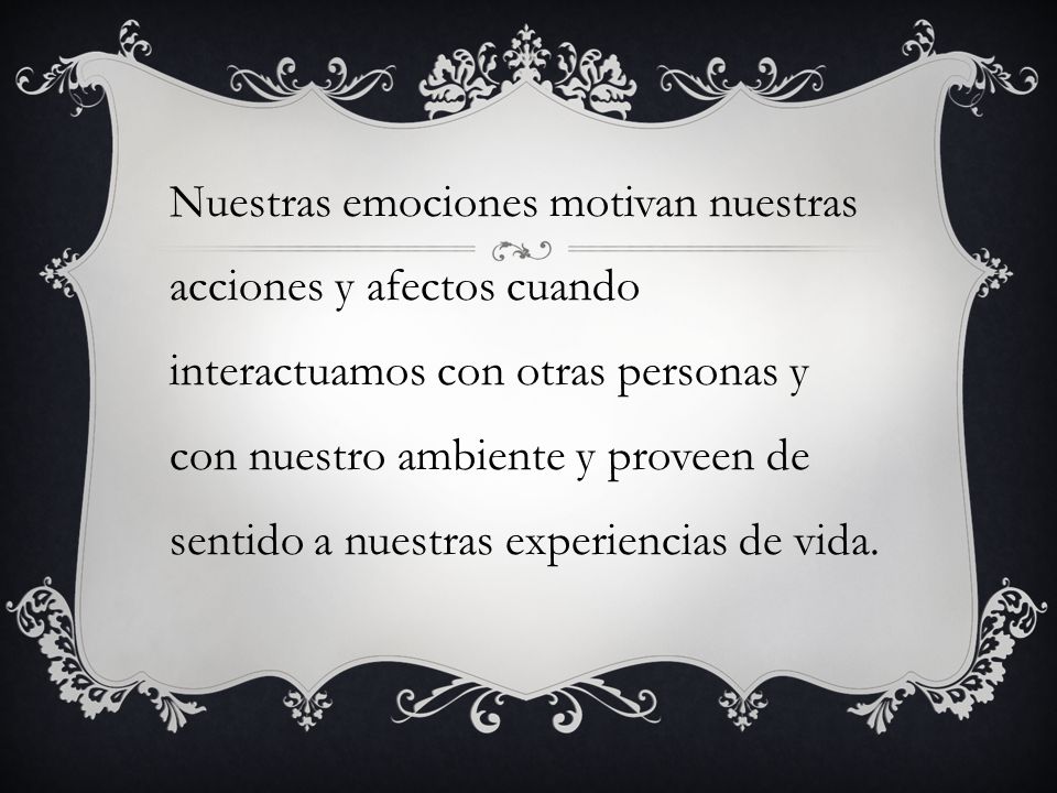 Nuestras emociones motivan nuestras acciones y afectos cuando interactuamos con otras personas y con nuestro ambiente y proveen de sentido a nuestras experiencias de vida.