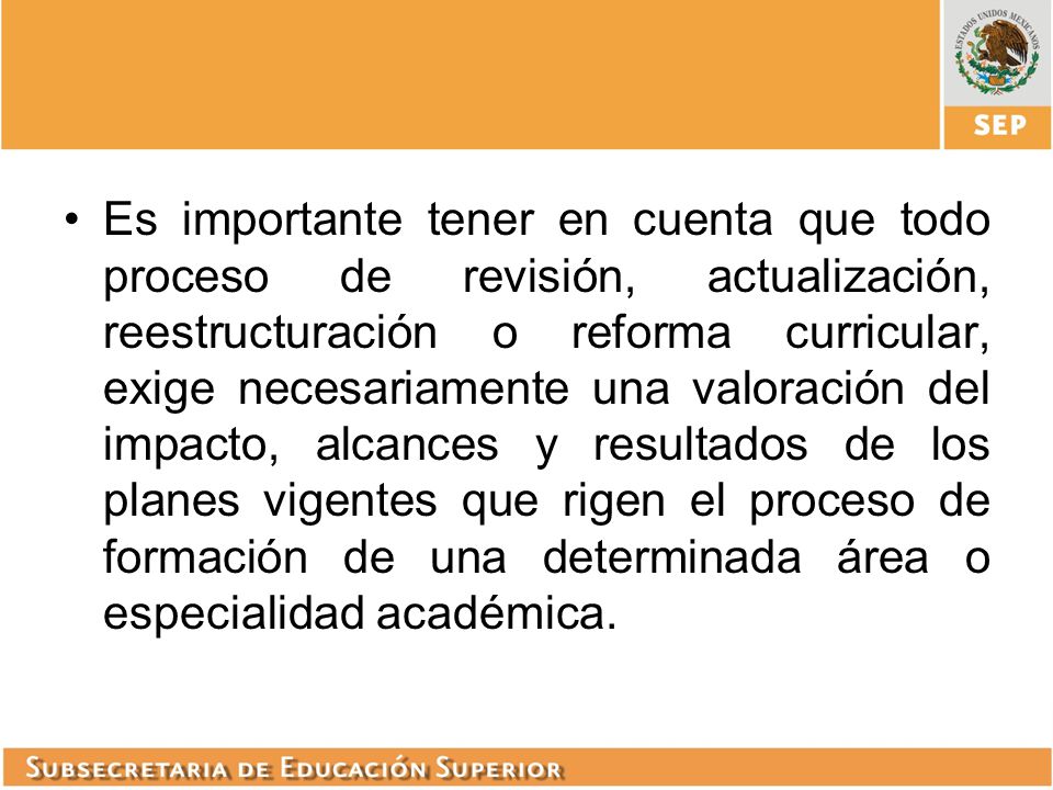 Es importante tener en cuenta que todo proceso de revisión, actualización, reestructuración o reforma curricular, exige necesariamente una valoración del impacto, alcances y resultados de los planes vigentes que rigen el proceso de formación de una determinada área o especialidad académica.