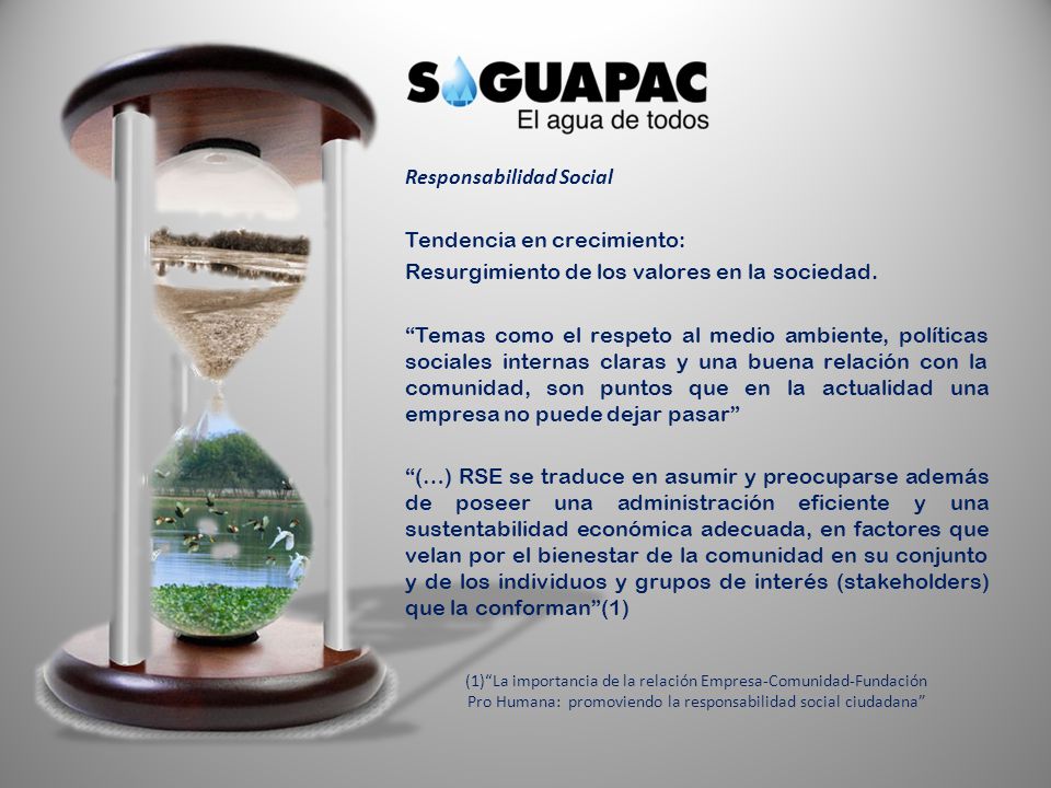 Responsabilidad Social Tendencia en crecimiento: Resurgimiento de los valores en la sociedad. Temas como el respeto al medio ambiente, políticas sociales internas claras y una buena relación con la comunidad, son puntos que en la actualidad una empresa no puede dejar pasar (…) RSE se traduce en asumir y preocuparse además de poseer una administración eficiente y una sustentabilidad económica adecuada, en factores que velan por el bienestar de la comunidad en su conjunto y de los individuos y grupos de interés (stakeholders) que la conforman (1)