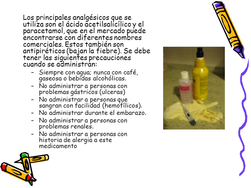 Los principales analgésicos que se utiliza son el ácido acetilsalicílico y el paracetamol, que en el mercado puede encontrarse con diferentes nombres comerciales. Estos también son antipiréticos (bajan la fiebre). Se debe tener las siguientes precauciones cuando se administran: