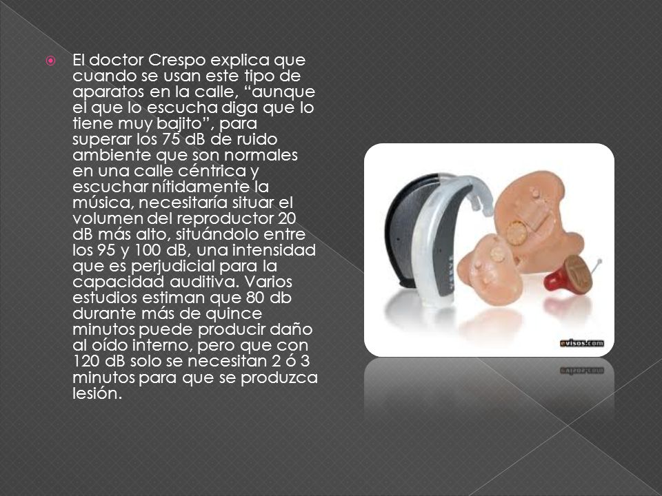 El doctor Crespo explica que cuando se usan este tipo de aparatos en la calle, aunque el que lo escucha diga que lo tiene muy bajito , para superar los 75 dB de ruido ambiente que son normales en una calle céntrica y escuchar nítidamente la música, necesitaría situar el volumen del reproductor 20 dB más alto, situándolo entre los 95 y 100 dB, una intensidad que es perjudicial para la capacidad auditiva.
