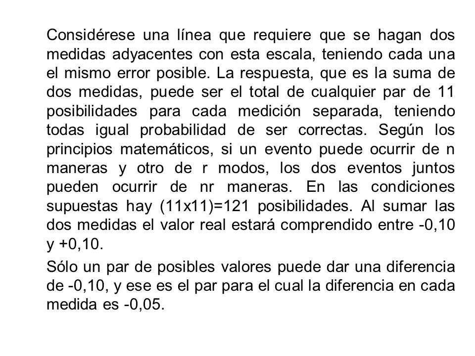 Considérese una línea que requiere que se hagan dos medidas adyacentes con esta escala, teniendo cada una el mismo error posible. La respuesta, que es la suma de dos medidas, puede ser el total de cualquier par de 11 posibilidades para cada medición separada, teniendo todas igual probabilidad de ser correctas. Según los principios matemáticos, si un evento puede ocurrir de n maneras y otro de r modos, los dos eventos juntos pueden ocurrir de nr maneras. En las condiciones supuestas hay (11x11)=121 posibilidades. Al sumar las dos medidas el valor real estará comprendido entre -0,10 y +0,10.