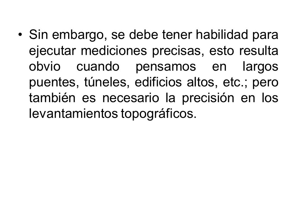 Sin embargo, se debe tener habilidad para ejecutar mediciones precisas, esto resulta obvio cuando pensamos en largos puentes, túneles, edificios altos, etc.; pero también es necesario la precisión en los levantamientos topográficos.