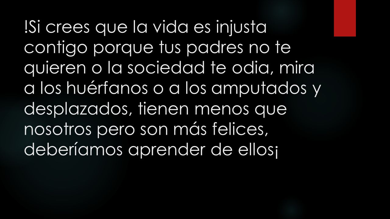 !Si crees que la vida es injusta contigo porque tus padres no te quieren o la sociedad te odia, mira a los huérfanos o a los amputados y desplazados, tienen menos que nosotros pero son más felices, deberíamos aprender de ellos¡