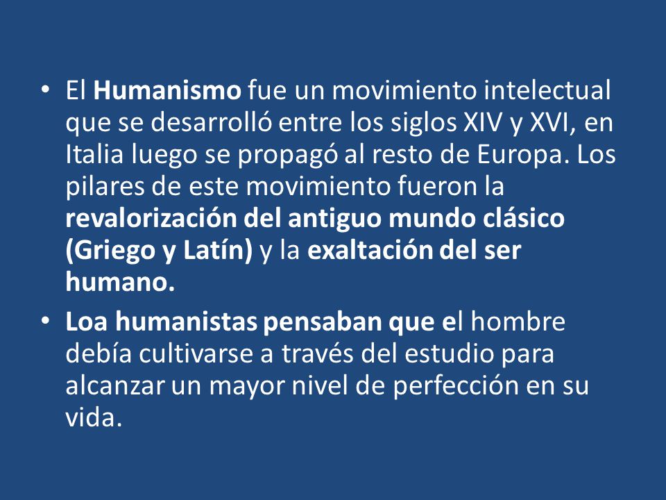 El Humanismo fue un movimiento intelectual que se desarrolló entre los siglos XIV y XVI, en Italia luego se propagó al resto de Europa. Los pilares de este movimiento fueron la revalorización del antiguo mundo clásico (Griego y Latín) y la exaltación del ser humano.
