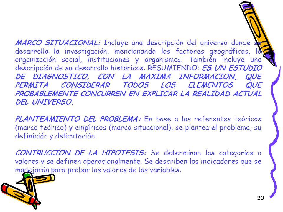 MARCO SITUACIONAL: Incluye una descripción del universo donde se desarrolla la investigación, mencionando los factores geográficos, la organización social, instituciones y organismos. También incluye una descripción de su desarrollo históricos. RESUMIENDO: ES UN ESTUDIO DE DIAGNOSTICO, CON LA MAXIMA INFORMACION, QUE PERMITA CONSIDERAR TODOS LOS ELEMENTOS QUE PROBABLEMENTE CONCURREN EN EXPLICAR LA REALIDAD ACTUAL DEL UNIVERSO.