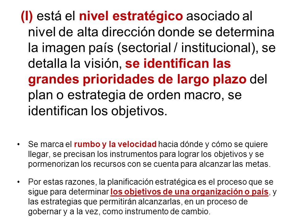 (I) está el nivel estratégico asociado al nivel de alta dirección donde se determina la imagen país (sectorial / institucional), se detalla la visión, se identifican las grandes prioridades de largo plazo del plan o estrategia de orden macro, se identifican los objetivos.