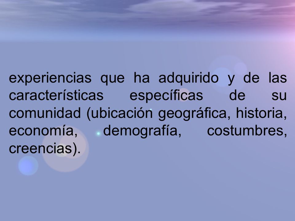 experiencias que ha adquirido y de las características específicas de su comunidad (ubicación geográfica, historia, economía, demografía, costumbres, creencias).