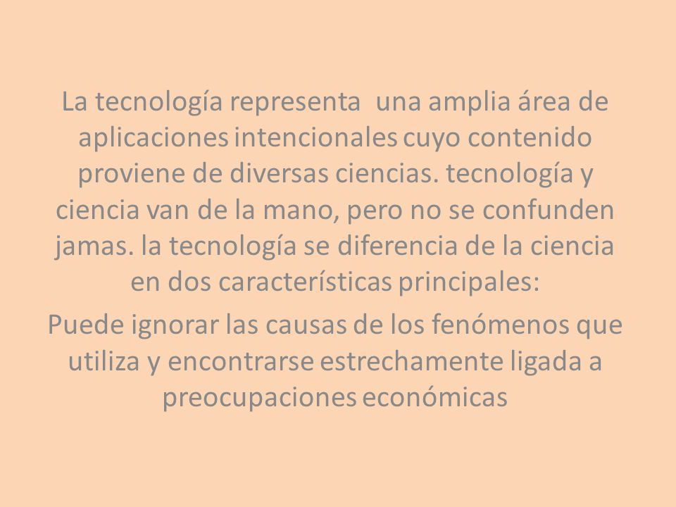 La tecnología representa una amplia área de aplicaciones intencionales cuyo contenido proviene de diversas ciencias. tecnología y ciencia van de la mano, pero no se confunden jamas. la tecnología se diferencia de la ciencia en dos características principales: