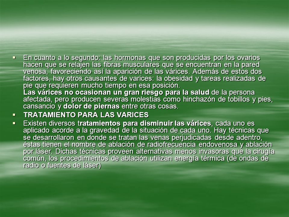 En cuanto a lo segundo: las hormonas que son producidas por los ovarios hacen que se relajen las fibras musculares que se encuentran en la pared venosa, favoreciendo así la aparición de las várices. Además de estos dos factores, hay otros causantes de varices: la obesidad y tareas realizadas de pie que requieren mucho tiempo en esa posición. Las várices no ocasionan un gran riesgo para la salud de la persona afectada, pero producen severas molestias como hinchazón de tobillos y pies, cansancio y dolor de piernas entre otras cosas.