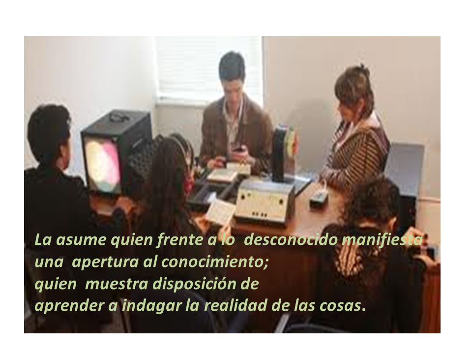 La asume quien frente a lo desconocido manifiesta una apertura al conocimiento;