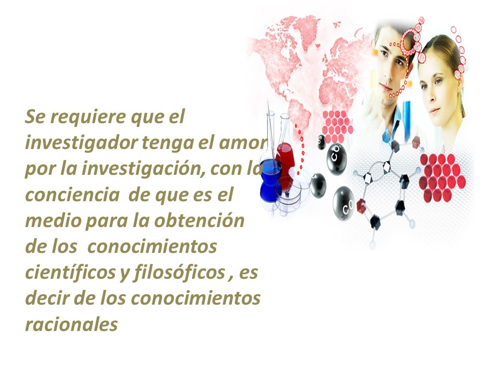 Se requiere que el investigador tenga el amor por la investigación, con la conciencia de que es el medio para la obtención de los conocimientos científicos y filosóficos , es decir de los conocimientos racionales
