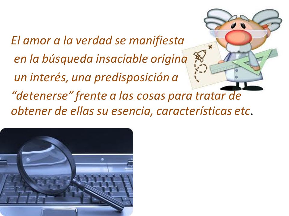 El amor a la verdad se manifiesta en la búsqueda insaciable origina un interés, una predisposición a detenerse frente a las cosas para tratar de obtener de ellas su esencia, características etc.