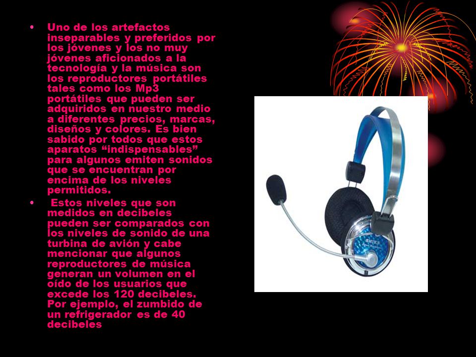 Uno de los artefactos inseparables y preferidos por los jóvenes y los no muy jóvenes aficionados a la tecnología y la música son los reproductores portátiles tales como los Mp3 portátiles que pueden ser adquiridos en nuestro medio a diferentes precios, marcas, diseños y colores. Es bien sabido por todos que estos aparatos indispensables para algunos emiten sonidos que se encuentran por encima de los niveles permitidos.