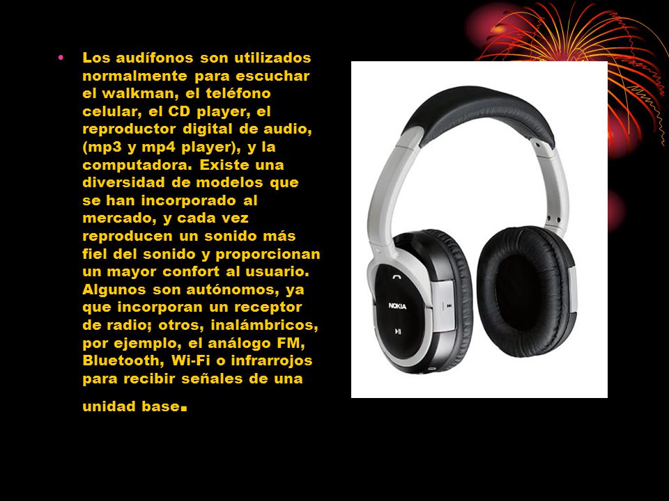 Los audífonos son utilizados normalmente para escuchar el walkman, el teléfono celular, el CD player, el reproductor digital de audio, (mp3 y mp4 player), y la computadora.