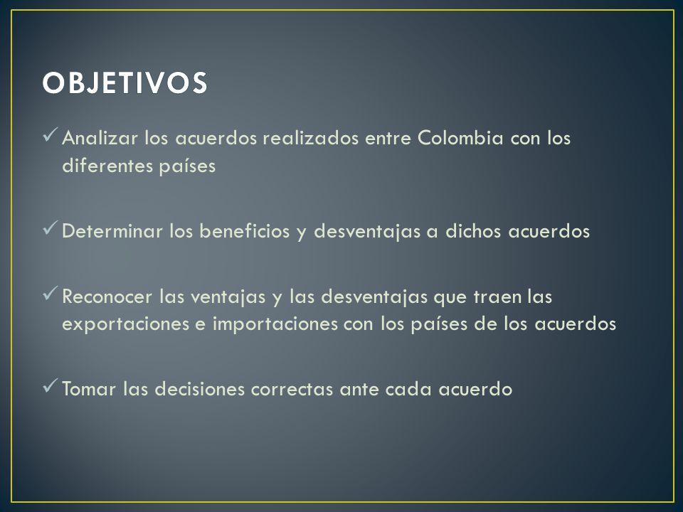 OBJETIVOS Analizar los acuerdos realizados entre Colombia con los diferentes países. Determinar los beneficios y desventajas a dichos acuerdos.