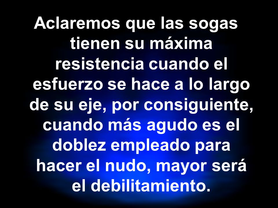 Aclaremos que las sogas tienen su máxima resistencia cuando el esfuerzo se hace a lo largo de su eje, por consiguiente, cuando más agudo es el doblez empleado para hacer el nudo, mayor será el debilitamiento.