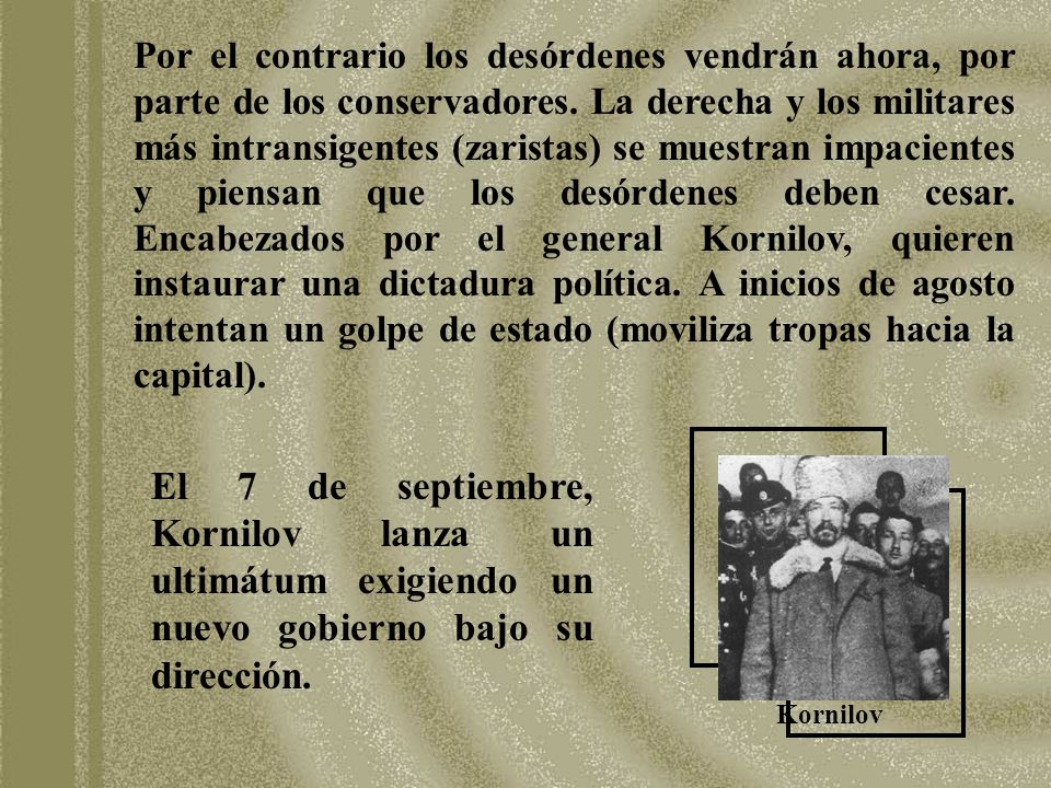 Por el contrario los desórdenes vendrán ahora, por parte de los conservadores. La derecha y los militares más intransigentes (zaristas) se muestran impacientes y piensan que los desórdenes deben cesar. Encabezados por el general Kornilov, quieren instaurar una dictadura política. A inicios de agosto intentan un golpe de estado (moviliza tropas hacia la capital).