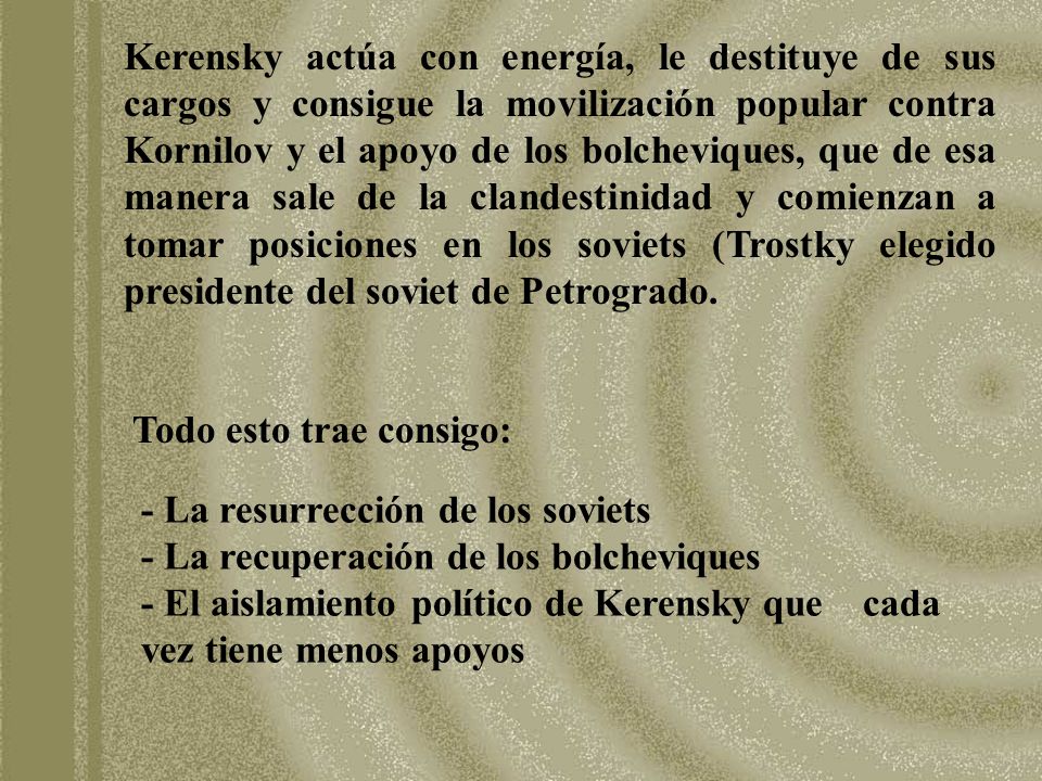 Kerensky actúa con energía, le destituye de sus cargos y consigue la movilización popular contra Kornilov y el apoyo de los bolcheviques, que de esa manera sale de la clandestinidad y comienzan a tomar posiciones en los soviets (Trostky elegido presidente del soviet de Petrogrado.