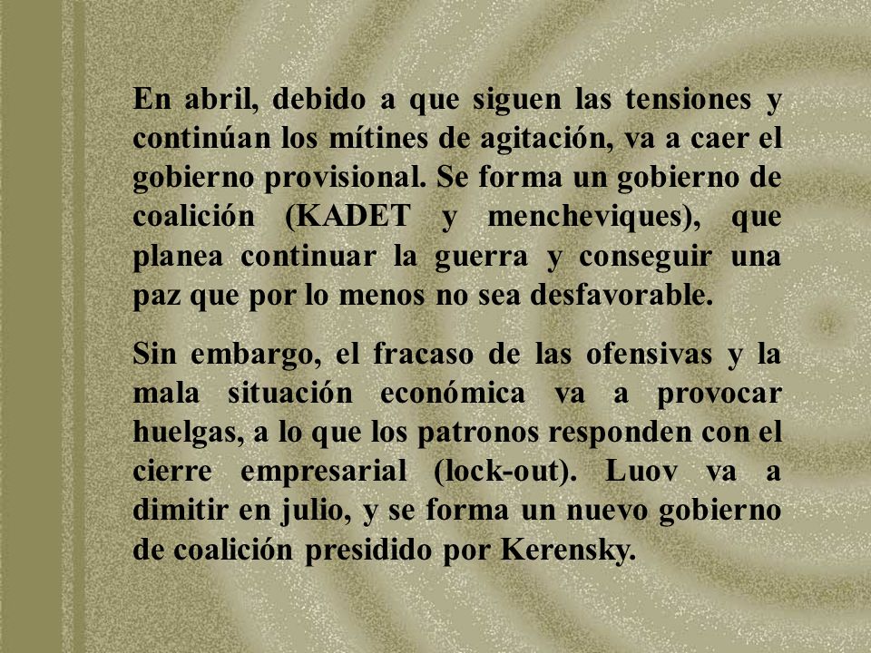 En abril, debido a que siguen las tensiones y continúan los mítines de agitación, va a caer el gobierno provisional. Se forma un gobierno de coalición (KADET y mencheviques), que planea continuar la guerra y conseguir una paz que por lo menos no sea desfavorable.